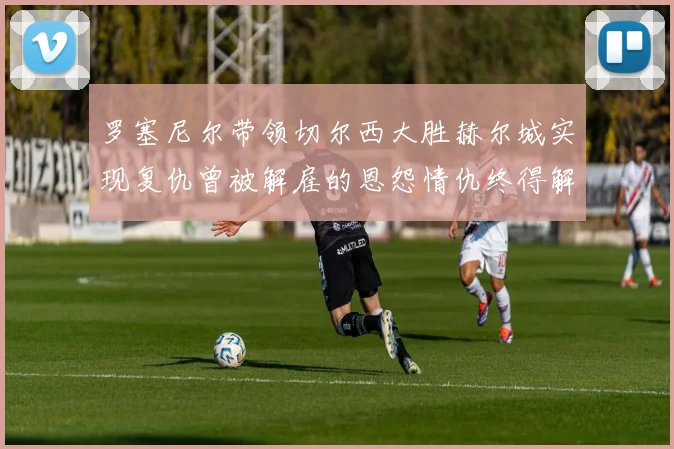 罗塞尼尔带领切尔西大胜赫尔城实现复仇曾被解雇的恩怨情仇终得解开