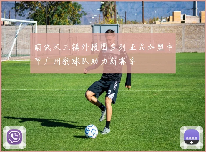 前武汉三镇外援图多列正式加盟中甲广州豹球队助力新赛季