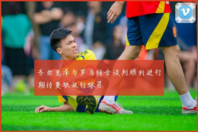 齐尔克泽与罗马转会谈判顺利进行期待曼联放行球员