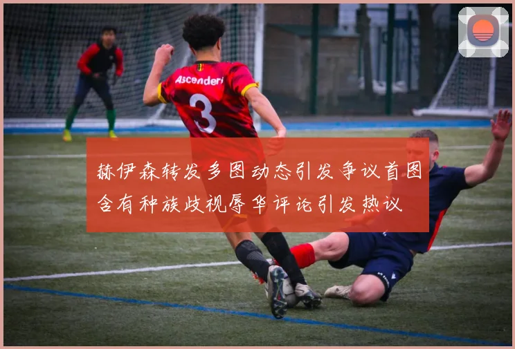 赫伊森转发多图动态引发争议首图含有种族歧视辱华评论引发热议