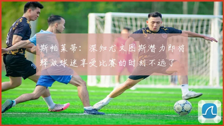 斯帕莱蒂：深知尤文图斯潜力即将释放球迷享受比赛的时刻不远了