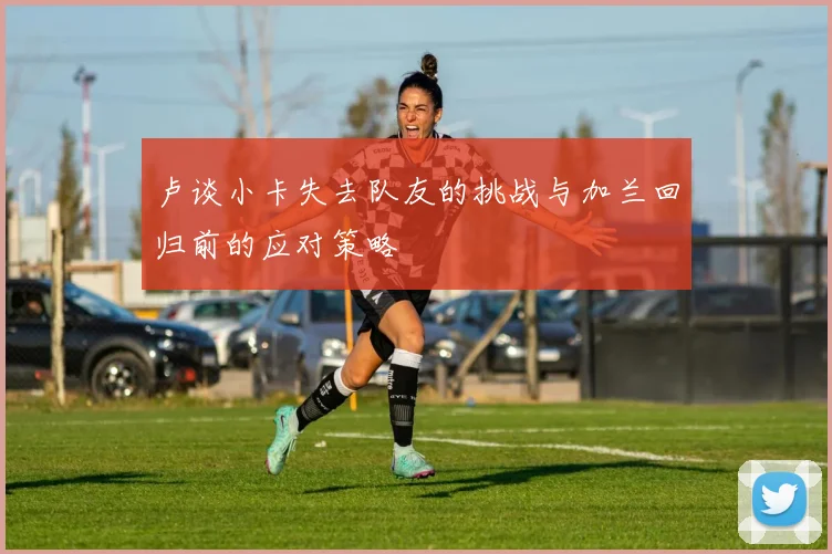 卢谈小卡失去队友的挑战与加兰回归前的应对策略