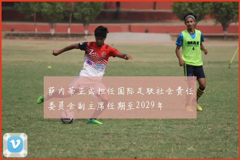 萨内蒂正式担任国际足联社会责任委员会副主席任期至2029年