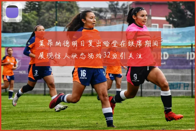 莱昂纳德明日复出哈登在缺席期间展现惊人状态场均32分引关注