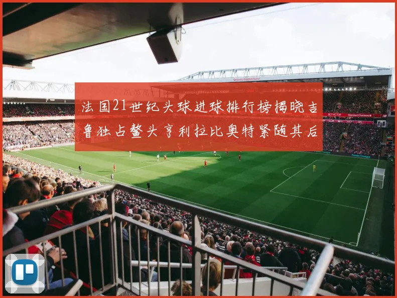 法国21世纪头球进球排行榜揭晓吉鲁独占鳌头亨利拉比奥特紧随其后