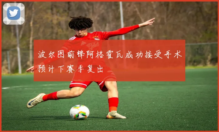 波尔图前锋阿格霍瓦成功接受手术预计下赛季复出