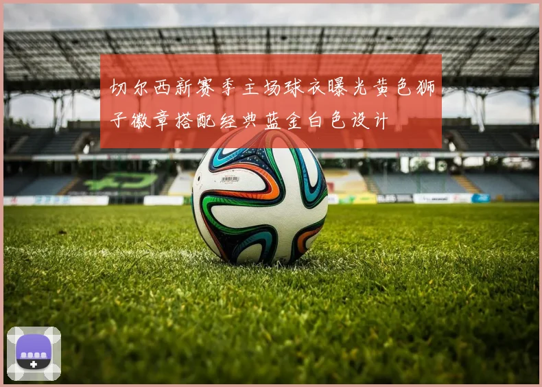 切尔西新赛季主场球衣曝光黄色狮子徽章搭配经典蓝金白色设计