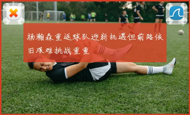 杨瀚森重返球队迎新机遇但前路依旧艰难挑战重重