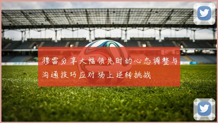 穆雷分享大幅领先时的心态调整与沟通技巧应对场上逆转挑战