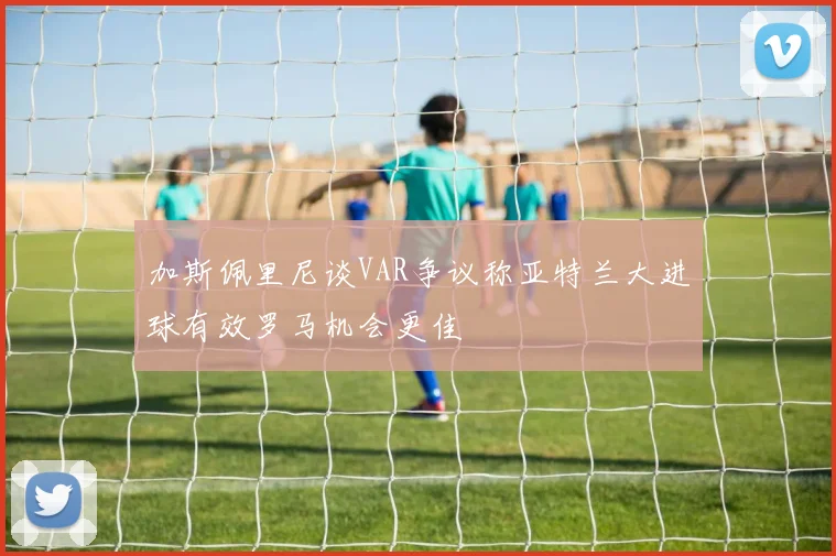 加斯佩里尼谈VAR争议称亚特兰大进球有效罗马机会更佳