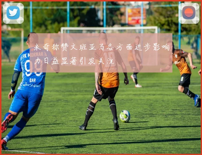 米奇称赞文班亚马各方面进步影响力日益显著引发关注