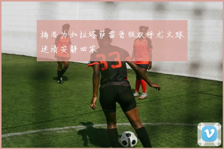梅洛为加拉塔萨雷晋级欢呼尤文球迷请安静回家