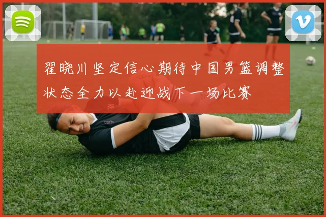 翟晓川坚定信心期待中国男篮调整状态全力以赴迎战下一场比赛