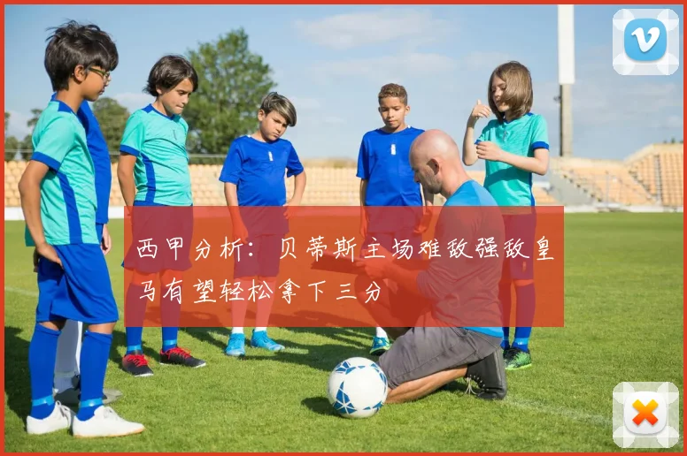 西甲分析：贝蒂斯主场难敌强敌皇马有望轻松拿下三分