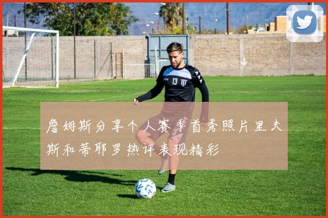 詹姆斯分享个人赛季首秀照片里夫斯和蒂耶罗热评表现精彩