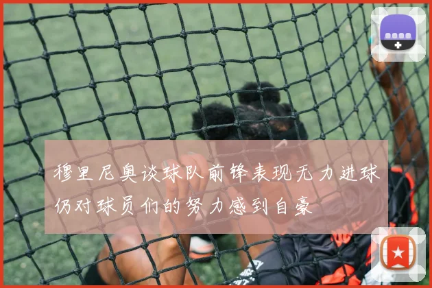 穆里尼奥谈球队前锋表现无力进球仍对球员们的努力感到自豪