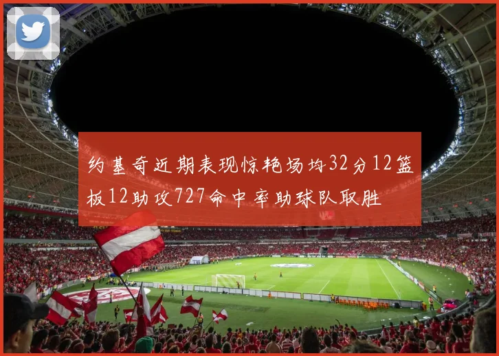 约基奇近期表现惊艳场均32分12篮板12助攻727命中率助球队取胜
