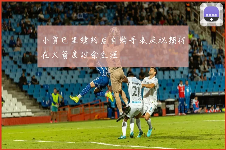 小贾巴里续约后自购手表庆祝期待在火箭度过余生涯