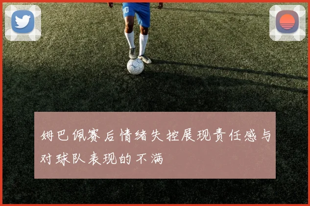 姆巴佩赛后情绪失控展现责任感与对球队表现的不满
