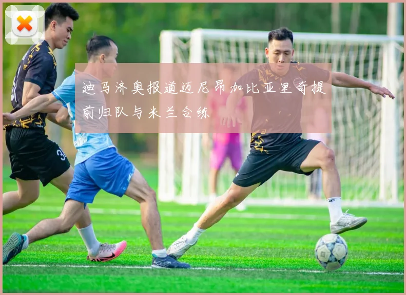 迪马济奥报道迈尼昂加比亚里奇提前归队与米兰合练