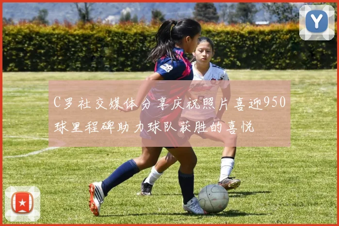 C罗社交媒体分享庆祝照片喜迎950球里程碑助力球队获胜的喜悦