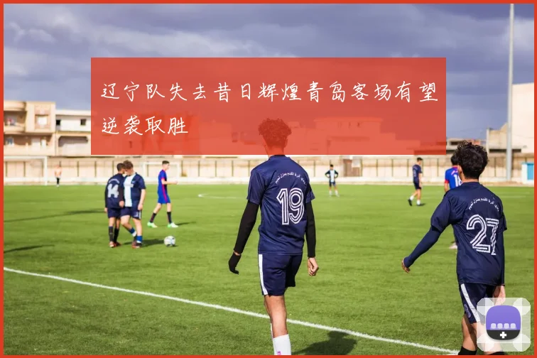 辽宁队失去昔日辉煌青岛客场有望逆袭取胜