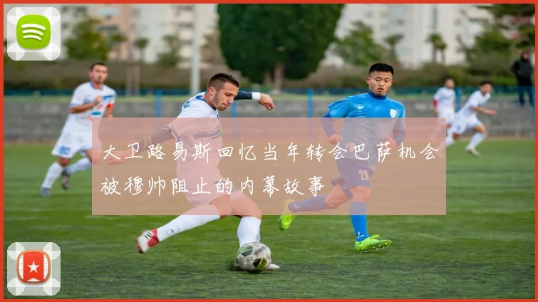 大卫路易斯回忆当年转会巴萨机会被穆帅阻止的内幕故事