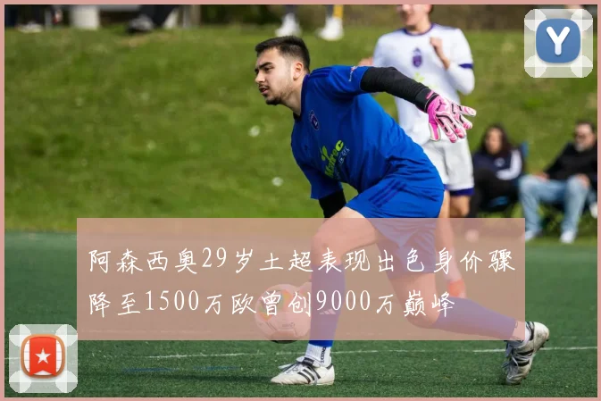 阿森西奥29岁土超表现出色身价骤降至1500万欧曾创9000万巅峰