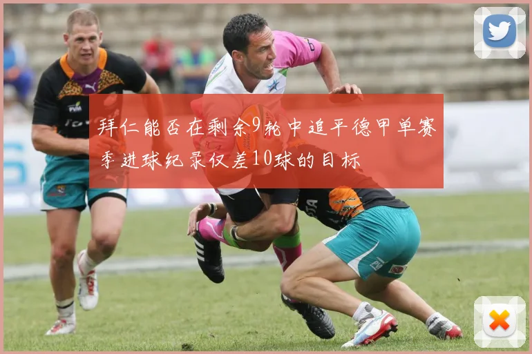 拜仁能否在剩余9轮中追平德甲单赛季进球纪录仅差10球的目标