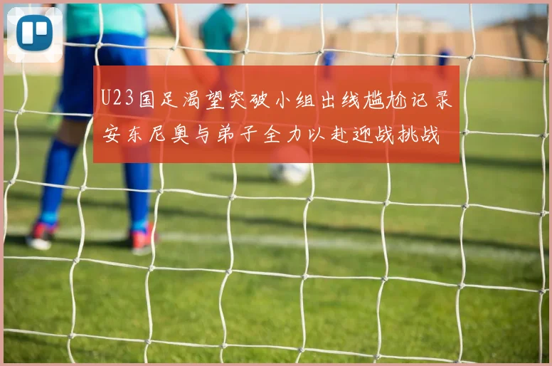 U23国足渴望突破小组出线尴尬记录安东尼奥与弟子全力以赴迎战挑战