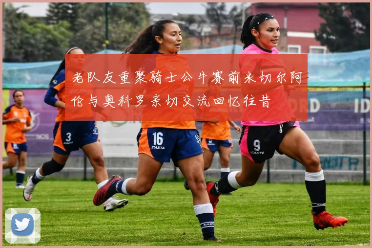 老队友重聚骑士公牛赛前米切尔阿伦与奥科罗亲切交流回忆往昔