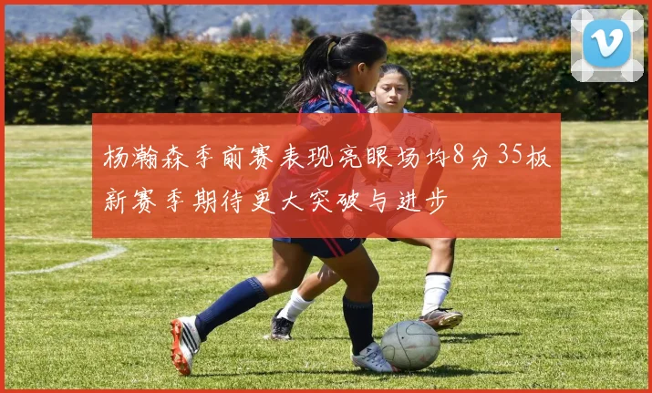 杨瀚森季前赛表现亮眼场均8分35板新赛季期待更大突破与进步
