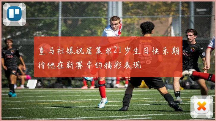 皇马社媒祝居莱尔21岁生日快乐期待他在新赛季的精彩表现
