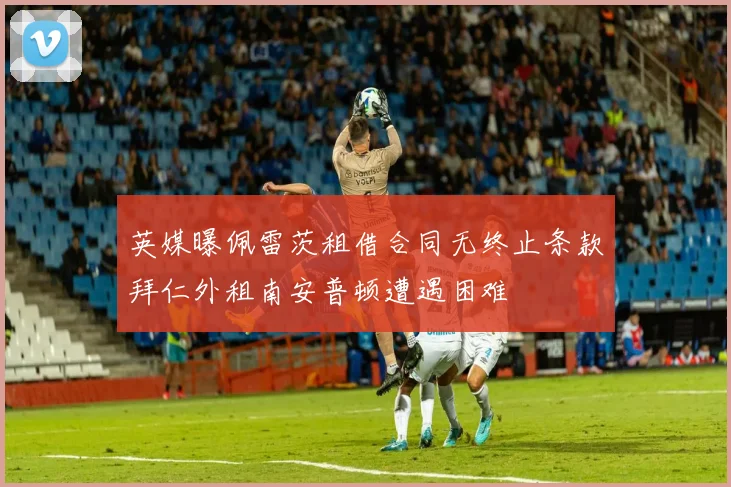 英媒曝佩雷茨租借合同无终止条款拜仁外租南安普顿遭遇困难