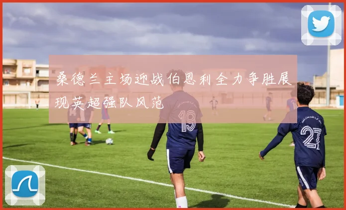 桑德兰主场迎战伯恩利全力争胜展现英超强队风范