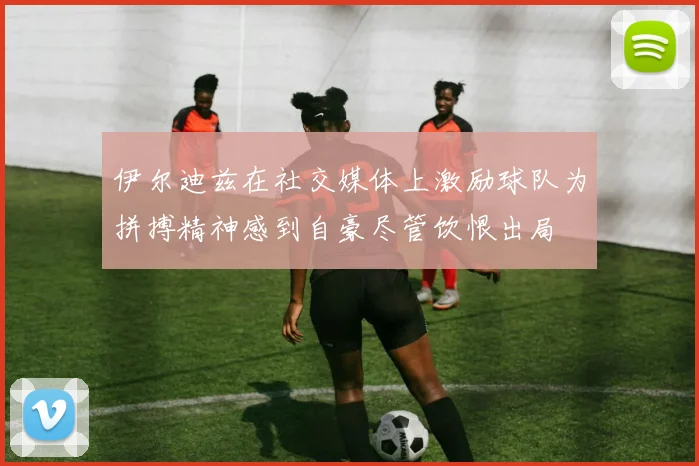 伊尔迪兹在社交媒体上激励球队为拼搏精神感到自豪尽管饮恨出局