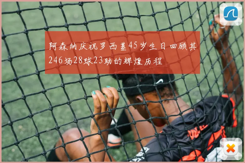 阿森纳庆祝罗西基45岁生日回顾其246场28球23助的辉煌历程