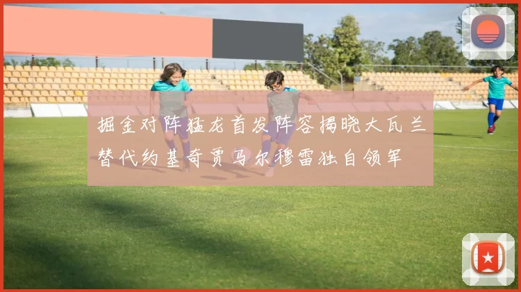 掘金对阵猛龙首发阵容揭晓大瓦兰替代约基奇贾马尔穆雷独自领军