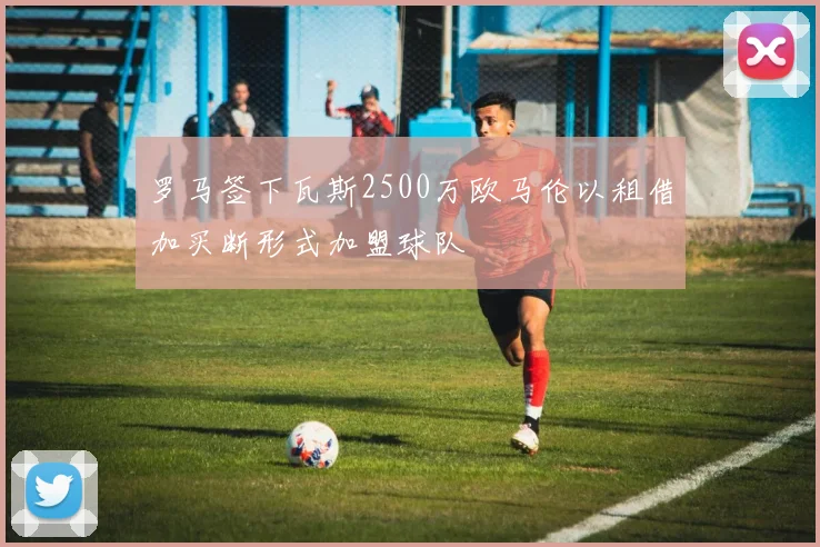 罗马签下瓦斯2500万欧马伦以租借加买断形式加盟球队