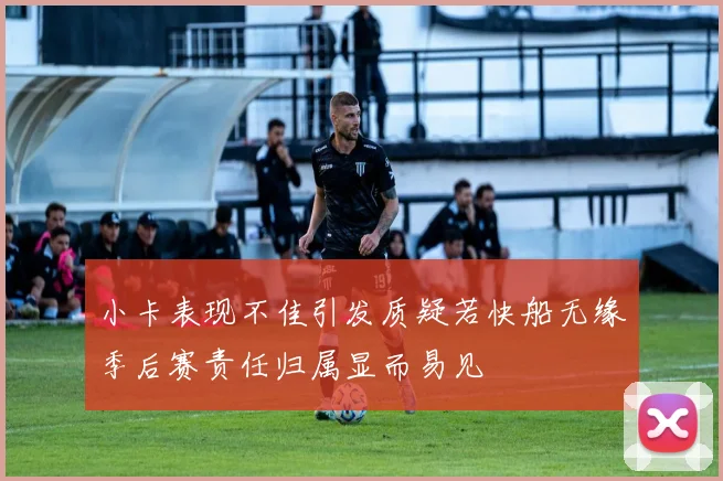 小卡表现不佳引发质疑若快船无缘季后赛责任归属显而易见