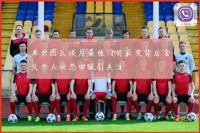 库尔图瓦谈月最佳门将获奖背后含义个人状态回暖引关注